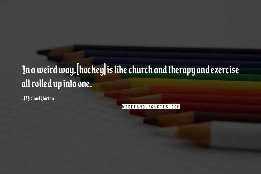 Michael Vartan Quotes: In a weird way, [hockey] is like church and therapy and exercise all rolled up into one.