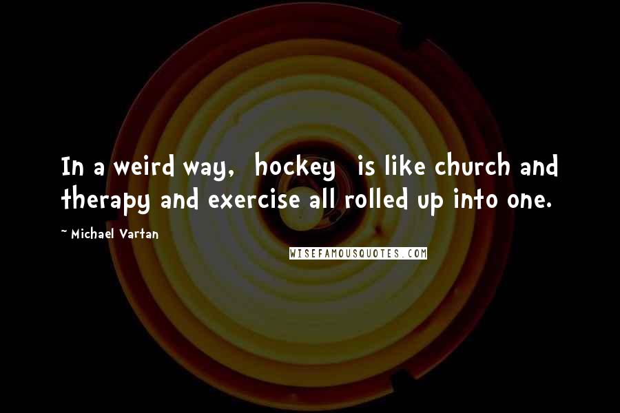 Michael Vartan Quotes: In a weird way, [hockey] is like church and therapy and exercise all rolled up into one.