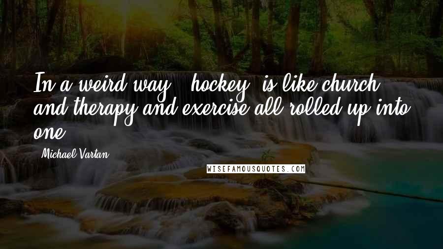 Michael Vartan Quotes: In a weird way, [hockey] is like church and therapy and exercise all rolled up into one.