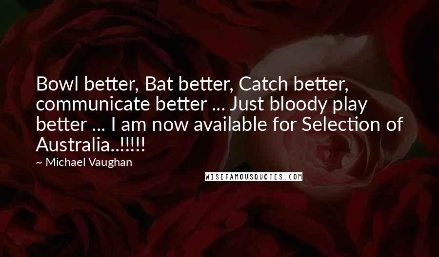 Michael Vaughan Quotes: Bowl better, Bat better, Catch better, communicate better ... Just bloody play better ... I am now available for Selection of Australia..!!!!!