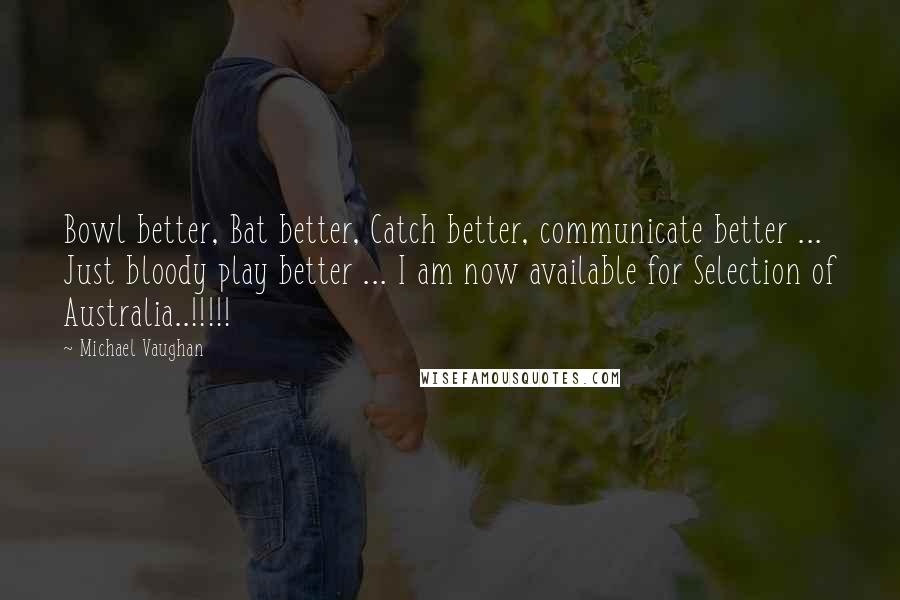Michael Vaughan Quotes: Bowl better, Bat better, Catch better, communicate better ... Just bloody play better ... I am now available for Selection of Australia..!!!!!