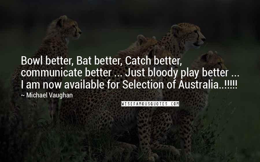 Michael Vaughan Quotes: Bowl better, Bat better, Catch better, communicate better ... Just bloody play better ... I am now available for Selection of Australia..!!!!!
