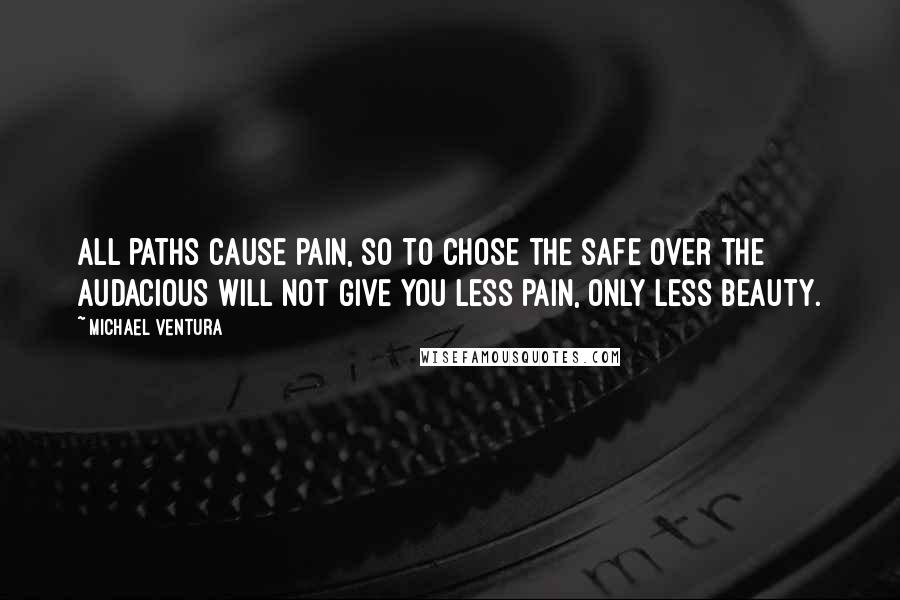 Michael Ventura Quotes: All paths cause pain, so to chose the safe over the audacious will not give you less pain, only less beauty.