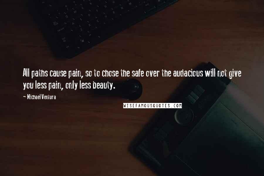 Michael Ventura Quotes: All paths cause pain, so to chose the safe over the audacious will not give you less pain, only less beauty.