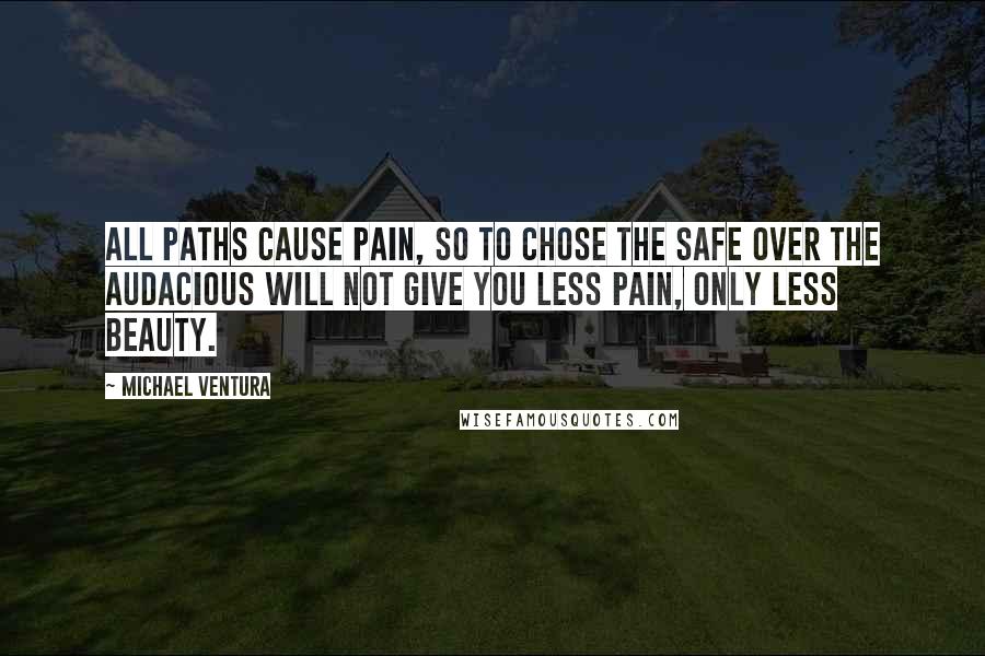 Michael Ventura Quotes: All paths cause pain, so to chose the safe over the audacious will not give you less pain, only less beauty.