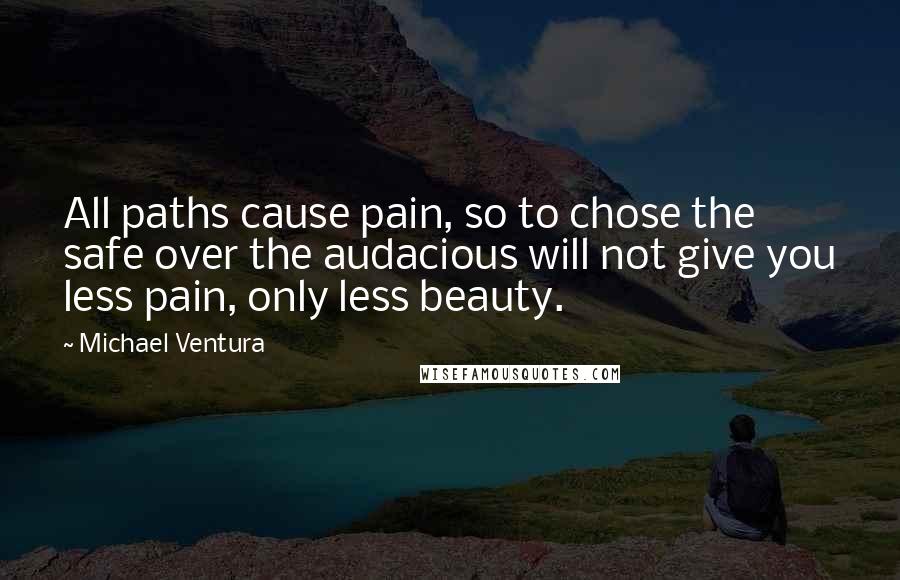 Michael Ventura Quotes: All paths cause pain, so to chose the safe over the audacious will not give you less pain, only less beauty.