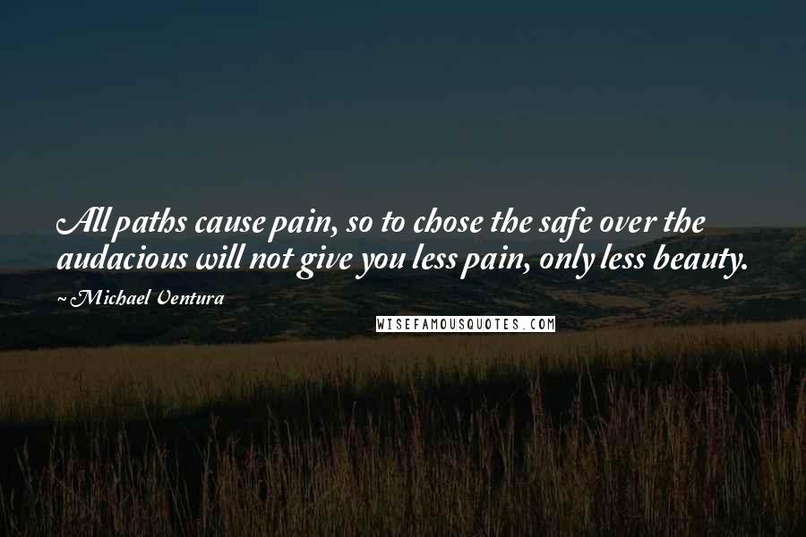 Michael Ventura Quotes: All paths cause pain, so to chose the safe over the audacious will not give you less pain, only less beauty.