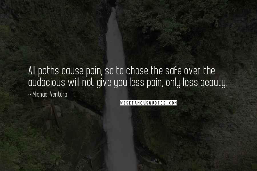 Michael Ventura Quotes: All paths cause pain, so to chose the safe over the audacious will not give you less pain, only less beauty.