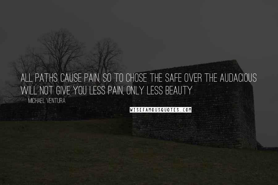 Michael Ventura Quotes: All paths cause pain, so to chose the safe over the audacious will not give you less pain, only less beauty.