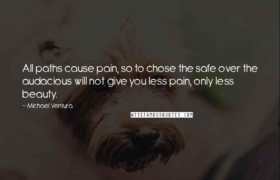 Michael Ventura Quotes: All paths cause pain, so to chose the safe over the audacious will not give you less pain, only less beauty.