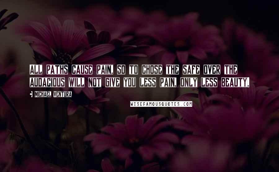 Michael Ventura Quotes: All paths cause pain, so to chose the safe over the audacious will not give you less pain, only less beauty.