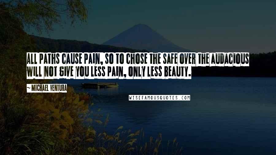 Michael Ventura Quotes: All paths cause pain, so to chose the safe over the audacious will not give you less pain, only less beauty.