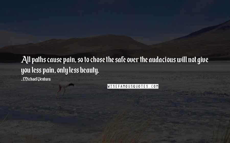 Michael Ventura Quotes: All paths cause pain, so to chose the safe over the audacious will not give you less pain, only less beauty.