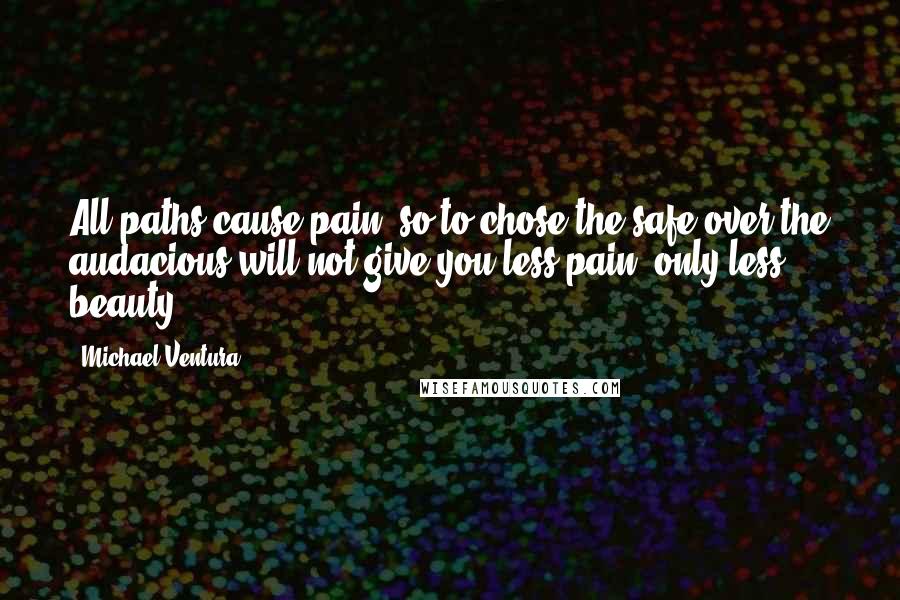 Michael Ventura Quotes: All paths cause pain, so to chose the safe over the audacious will not give you less pain, only less beauty.