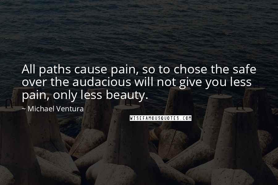 Michael Ventura Quotes: All paths cause pain, so to chose the safe over the audacious will not give you less pain, only less beauty.