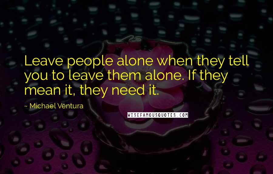 Michael Ventura Quotes: Leave people alone when they tell you to leave them alone. If they mean it, they need it.