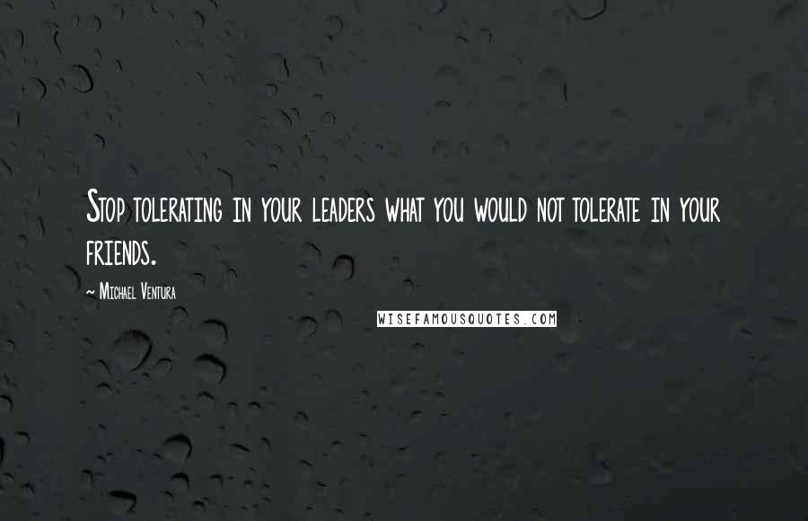 Michael Ventura Quotes: Stop tolerating in your leaders what you would not tolerate in your friends.