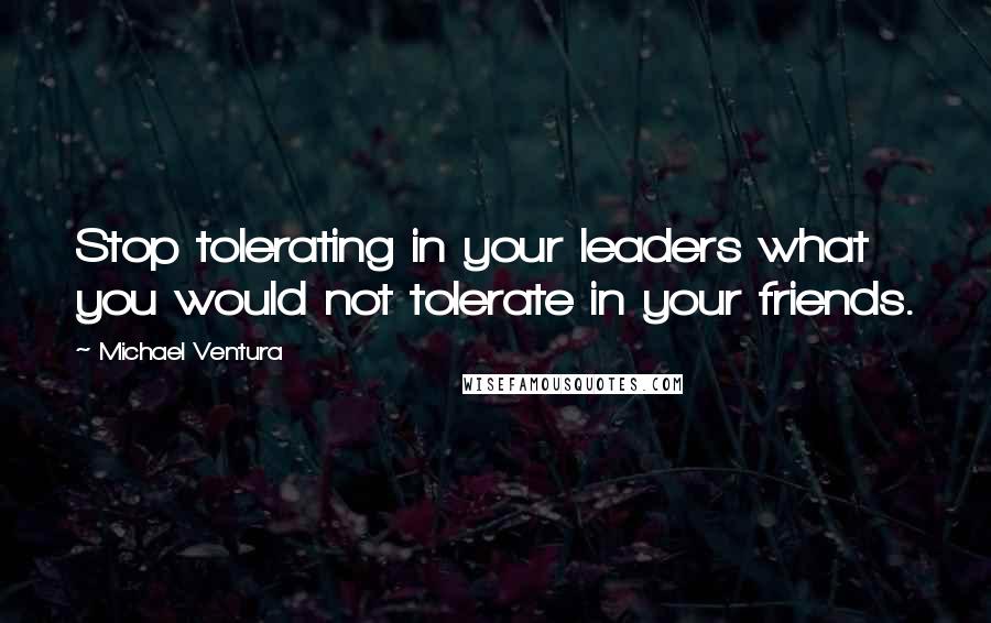 Michael Ventura Quotes: Stop tolerating in your leaders what you would not tolerate in your friends.