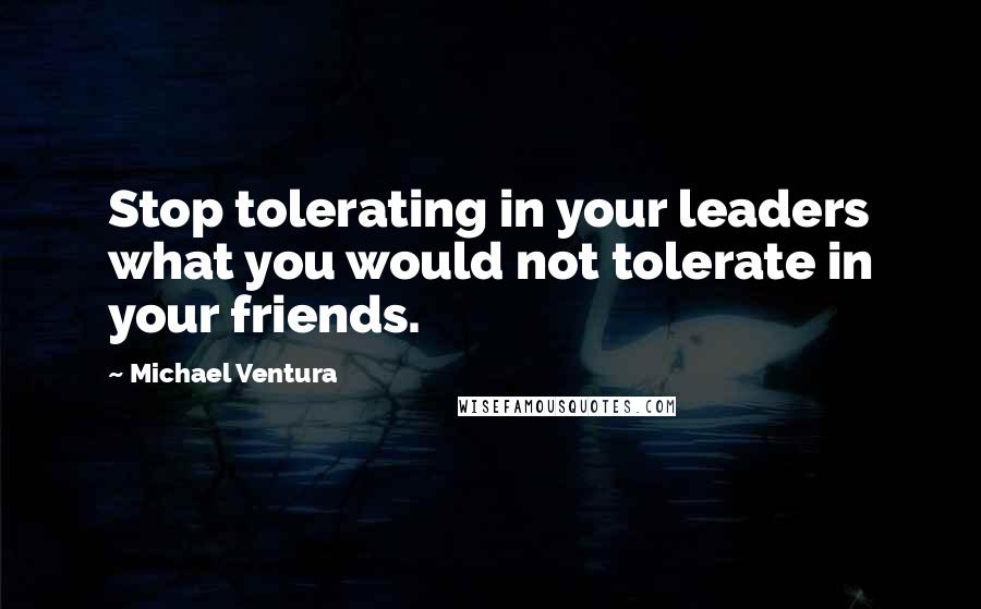 Michael Ventura Quotes: Stop tolerating in your leaders what you would not tolerate in your friends.