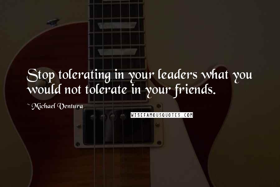 Michael Ventura Quotes: Stop tolerating in your leaders what you would not tolerate in your friends.