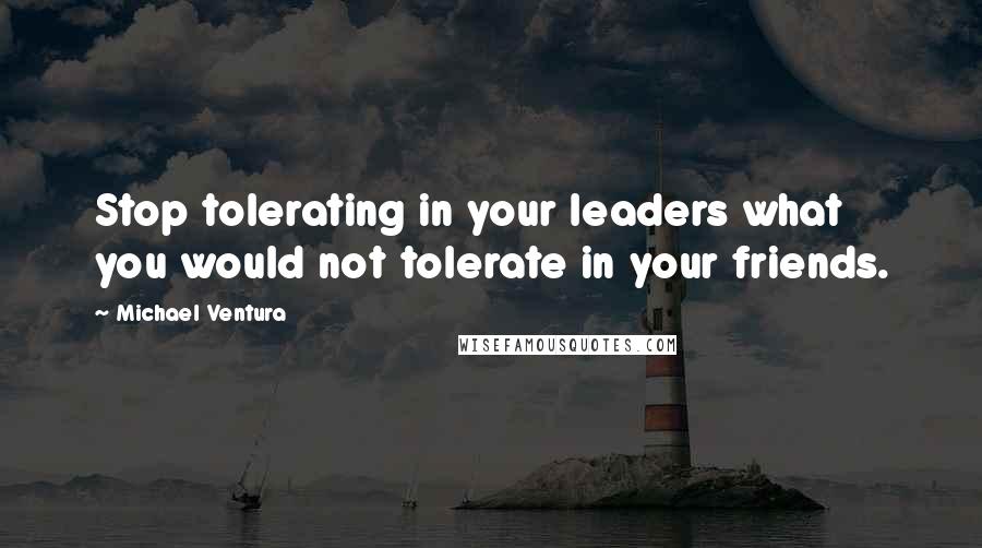 Michael Ventura Quotes: Stop tolerating in your leaders what you would not tolerate in your friends.