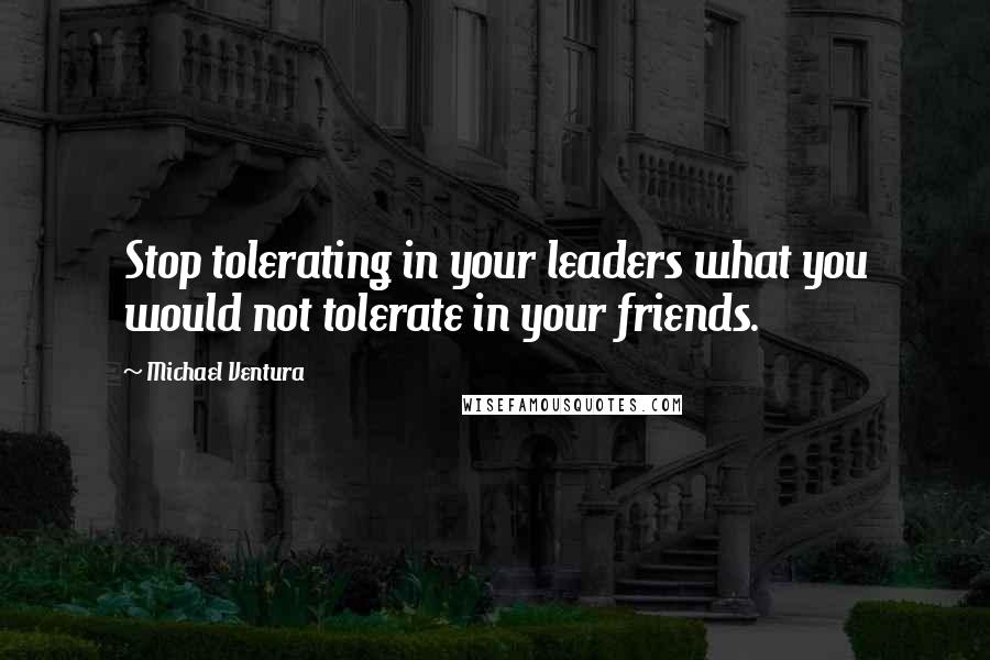 Michael Ventura Quotes: Stop tolerating in your leaders what you would not tolerate in your friends.