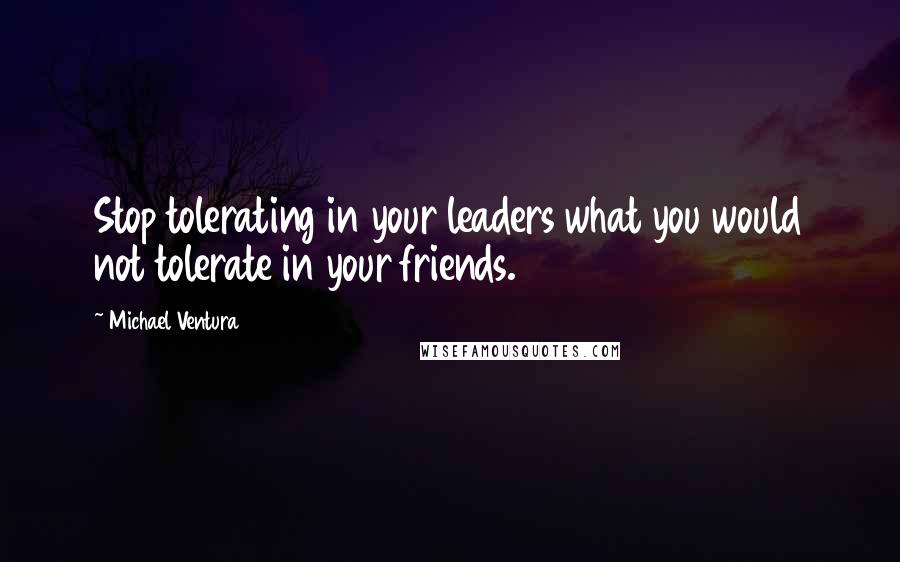 Michael Ventura Quotes: Stop tolerating in your leaders what you would not tolerate in your friends.