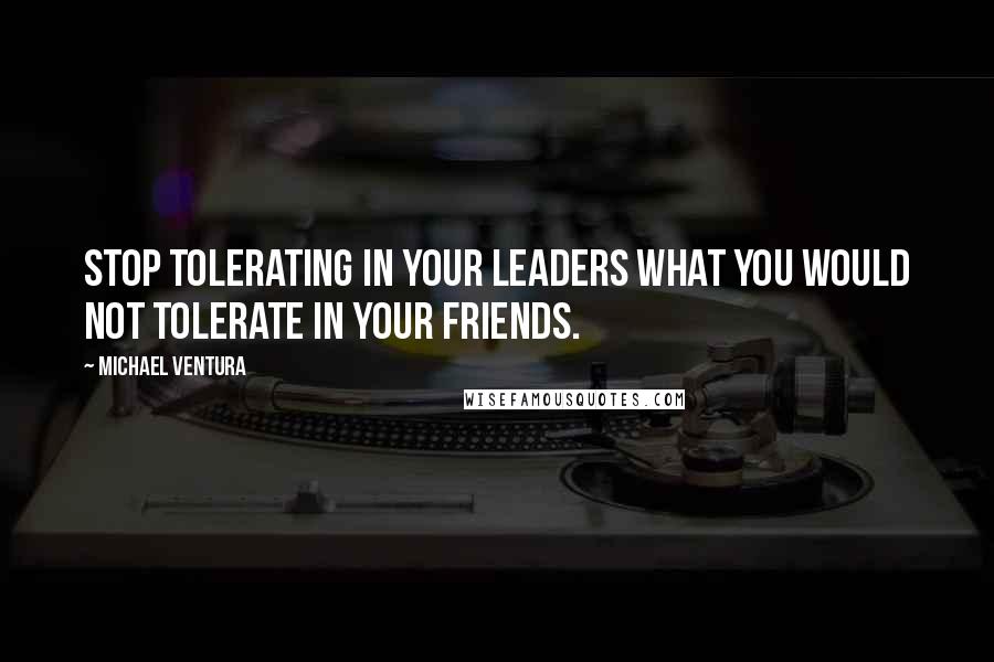 Michael Ventura Quotes: Stop tolerating in your leaders what you would not tolerate in your friends.
