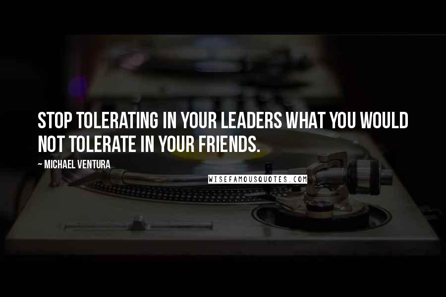 Michael Ventura Quotes: Stop tolerating in your leaders what you would not tolerate in your friends.
