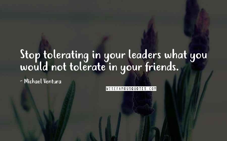 Michael Ventura Quotes: Stop tolerating in your leaders what you would not tolerate in your friends.