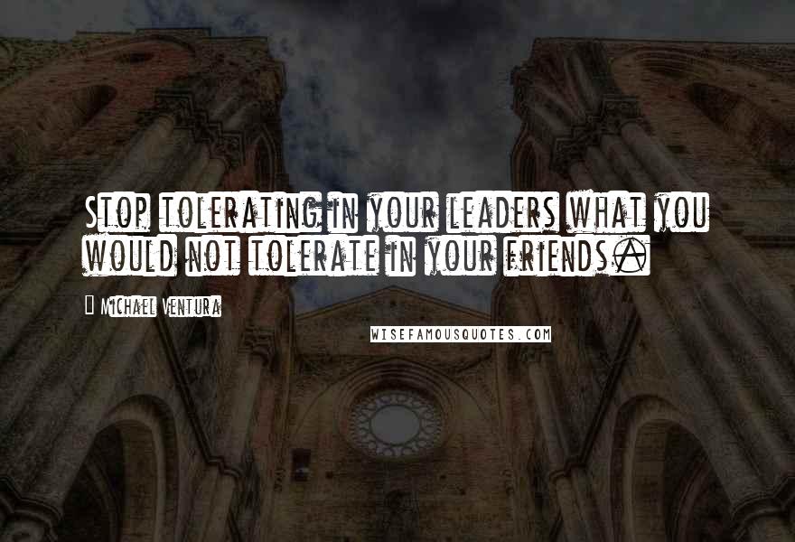 Michael Ventura Quotes: Stop tolerating in your leaders what you would not tolerate in your friends.