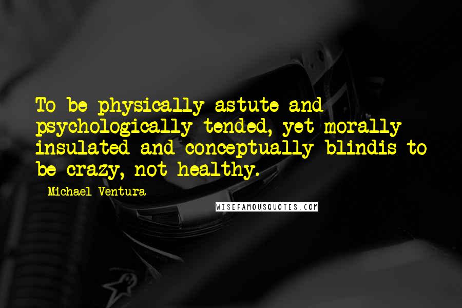 Michael Ventura Quotes: To be physically astute and psychologically tended, yet morally insulated and conceptually blindis to be crazy, not healthy.