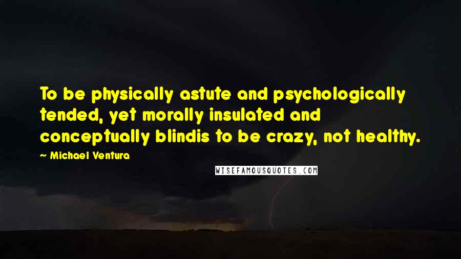 Michael Ventura Quotes: To be physically astute and psychologically tended, yet morally insulated and conceptually blindis to be crazy, not healthy.