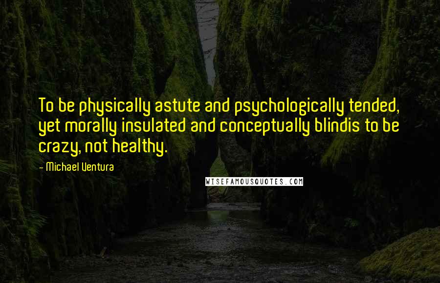 Michael Ventura Quotes: To be physically astute and psychologically tended, yet morally insulated and conceptually blindis to be crazy, not healthy.