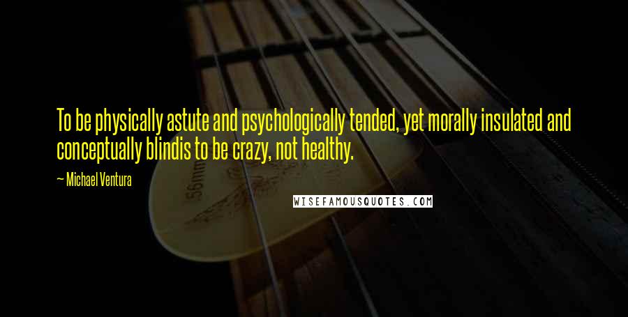 Michael Ventura Quotes: To be physically astute and psychologically tended, yet morally insulated and conceptually blindis to be crazy, not healthy.