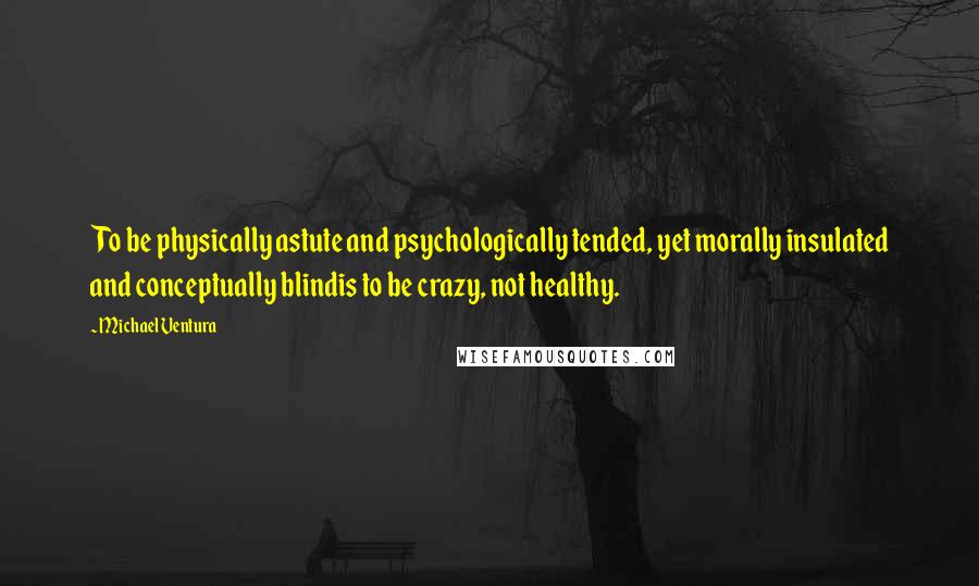 Michael Ventura Quotes: To be physically astute and psychologically tended, yet morally insulated and conceptually blindis to be crazy, not healthy.