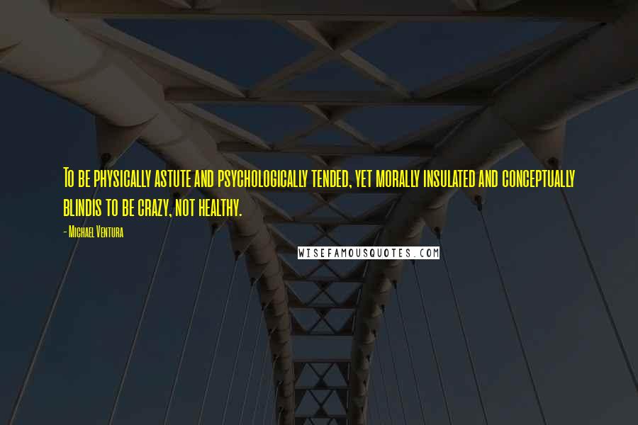 Michael Ventura Quotes: To be physically astute and psychologically tended, yet morally insulated and conceptually blindis to be crazy, not healthy.