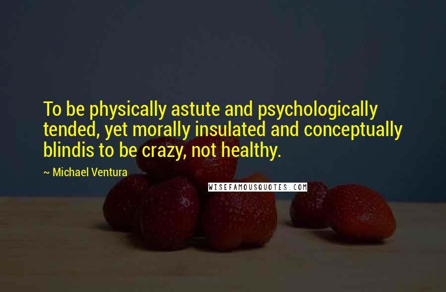 Michael Ventura Quotes: To be physically astute and psychologically tended, yet morally insulated and conceptually blindis to be crazy, not healthy.