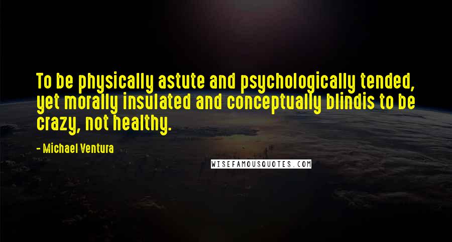 Michael Ventura Quotes: To be physically astute and psychologically tended, yet morally insulated and conceptually blindis to be crazy, not healthy.