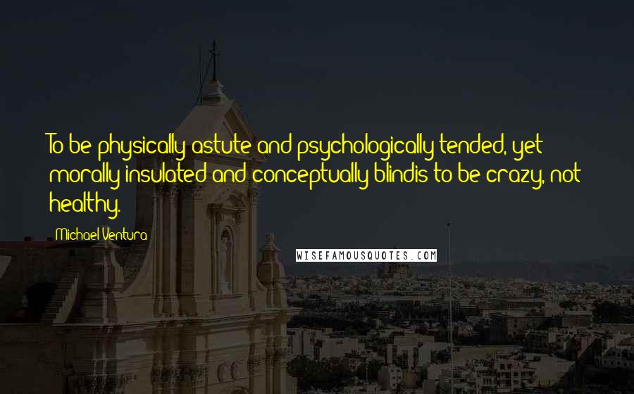 Michael Ventura Quotes: To be physically astute and psychologically tended, yet morally insulated and conceptually blindis to be crazy, not healthy.