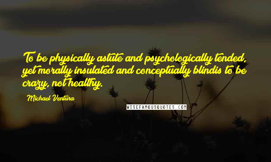 Michael Ventura Quotes: To be physically astute and psychologically tended, yet morally insulated and conceptually blindis to be crazy, not healthy.