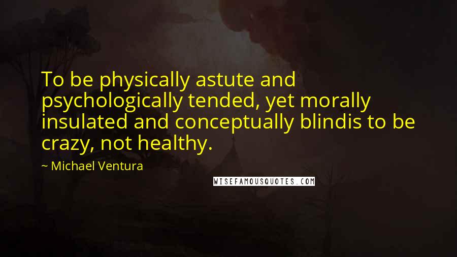 Michael Ventura Quotes: To be physically astute and psychologically tended, yet morally insulated and conceptually blindis to be crazy, not healthy.