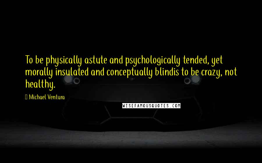 Michael Ventura Quotes: To be physically astute and psychologically tended, yet morally insulated and conceptually blindis to be crazy, not healthy.