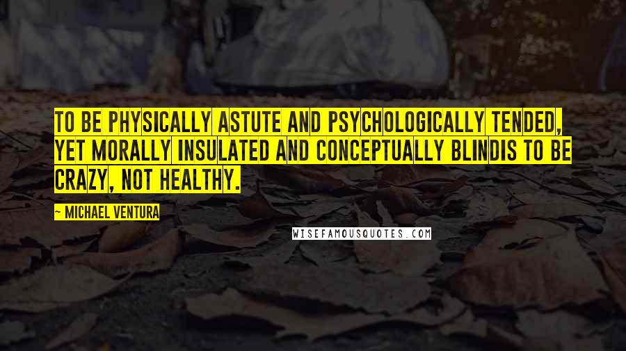 Michael Ventura Quotes: To be physically astute and psychologically tended, yet morally insulated and conceptually blindis to be crazy, not healthy.