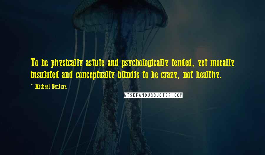 Michael Ventura Quotes: To be physically astute and psychologically tended, yet morally insulated and conceptually blindis to be crazy, not healthy.