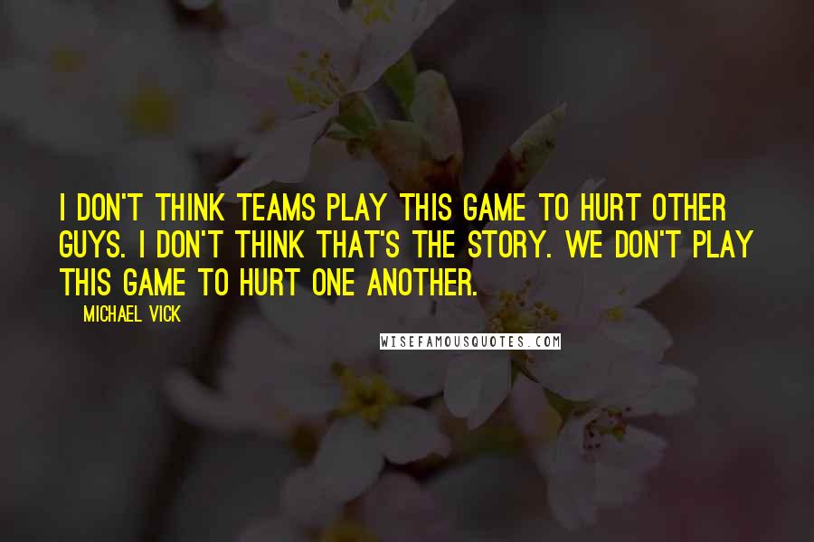 Michael Vick Quotes: I don't think teams play this game to hurt other guys. I don't think that's the story. We don't play this game to hurt one another.