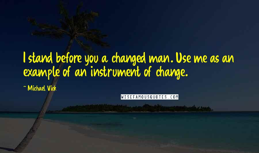 Michael Vick Quotes: I stand before you a changed man. Use me as an example of an instrument of change.