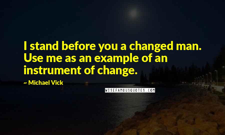 Michael Vick Quotes: I stand before you a changed man. Use me as an example of an instrument of change.