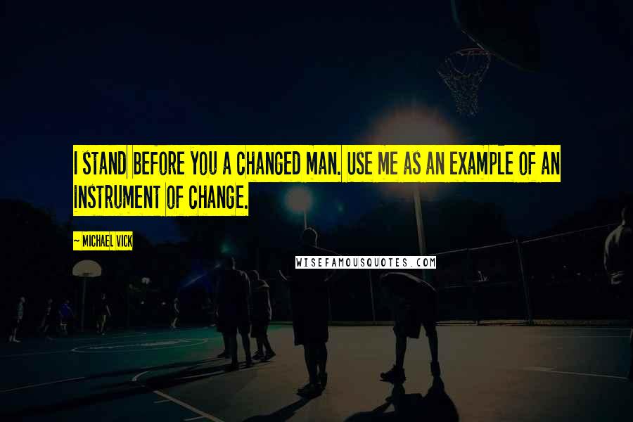 Michael Vick Quotes: I stand before you a changed man. Use me as an example of an instrument of change.