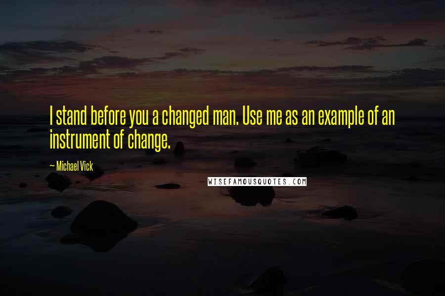 Michael Vick Quotes: I stand before you a changed man. Use me as an example of an instrument of change.